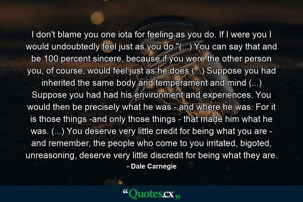 I don't blame you one iota for feeling as you do. If I were you I would undoubtedly feel just as you do.