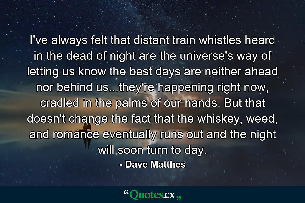 I've always felt that distant train whistles heard in the dead of night are the universe's way of letting us know the best days are neither ahead nor behind us...they're happening right now, cradled in the palms of our hands. But that doesn't change the fact that the whiskey, weed, and romance eventually runs out and the night will soon turn to day. - Quote by Dave Matthes