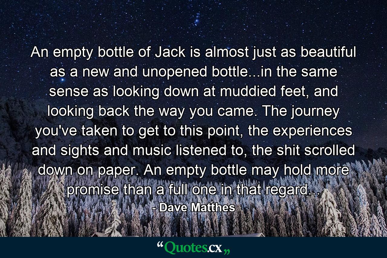 An empty bottle of Jack is almost just as beautiful as a new and unopened bottle...in the same sense as looking down at muddied feet, and looking back the way you came. The journey you've taken to get to this point, the experiences and sights and music listened to, the shit scrolled down on paper. An empty bottle may hold more promise than a full one in that regard... - Quote by Dave Matthes
