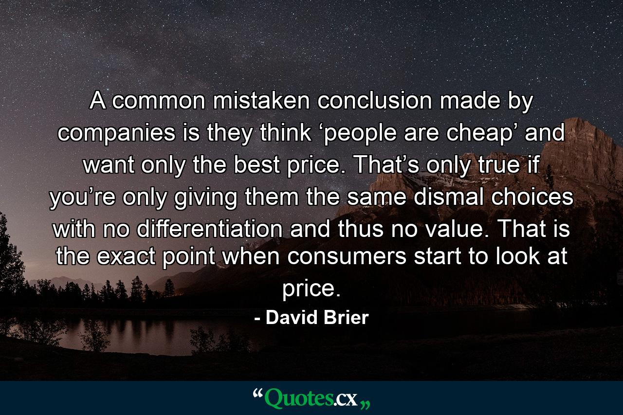 A common mistaken conclusion made by companies is they think ‘people are cheap’ and want only the best price. That’s only true if you’re only giving them the same dismal choices with no differentiation and thus no value. That is the exact point when consumers start to look at price. - Quote by David Brier