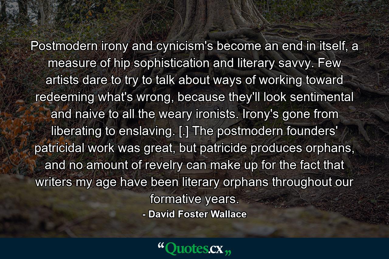 Postmodern irony and cynicism's become an end in itself, a measure of hip sophistication and literary savvy. Few artists dare to try to talk about ways of working toward redeeming what's wrong, because they'll look sentimental and naive to all the weary ironists. Irony's gone from liberating to enslaving. [.] The postmodern founders' patricidal work was great, but patricide produces orphans, and no amount of revelry can make up for the fact that writers my age have been literary orphans throughout our formative years. - Quote by David Foster Wallace