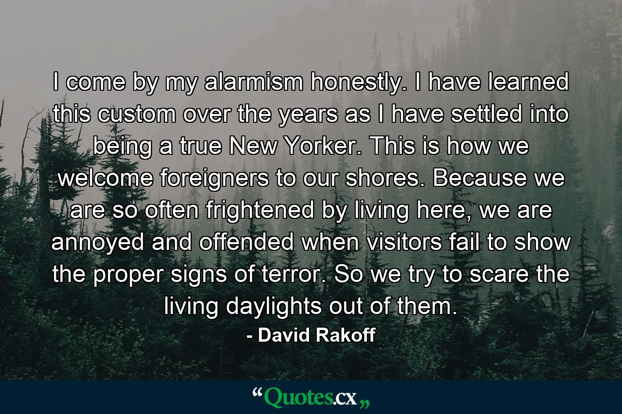 I come by my alarmism honestly. I have learned this custom over the years as I have settled into being a true New Yorker. This is how we welcome foreigners to our shores. Because we are so often frightened by living here, we are annoyed and offended when visitors fail to show the proper signs of terror. So we try to scare the living daylights out of them. - Quote by David Rakoff