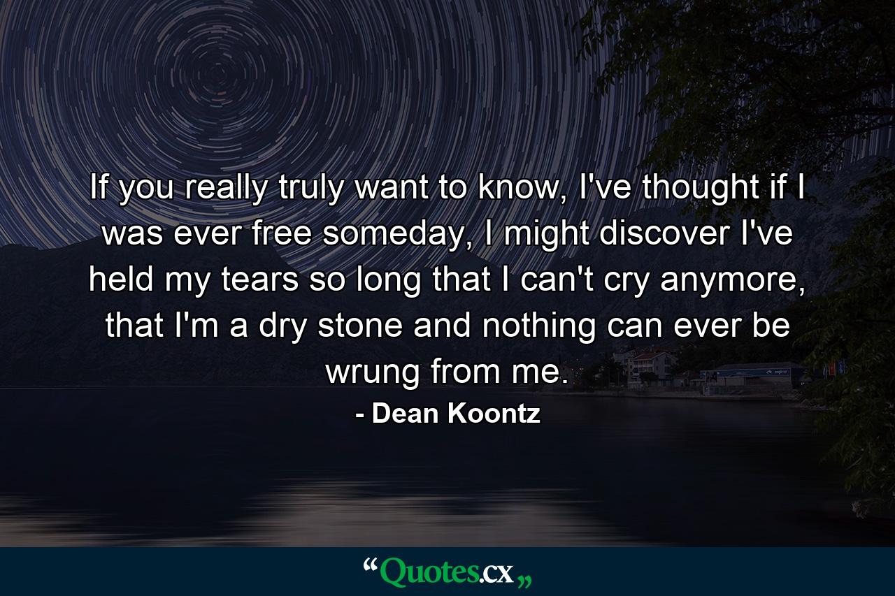 If you really truly want to know, I've thought if I was ever free someday, I might discover I've held my tears so long that I can't cry anymore, that I'm a dry stone and nothing can ever be wrung from me. - Quote by Dean Koontz