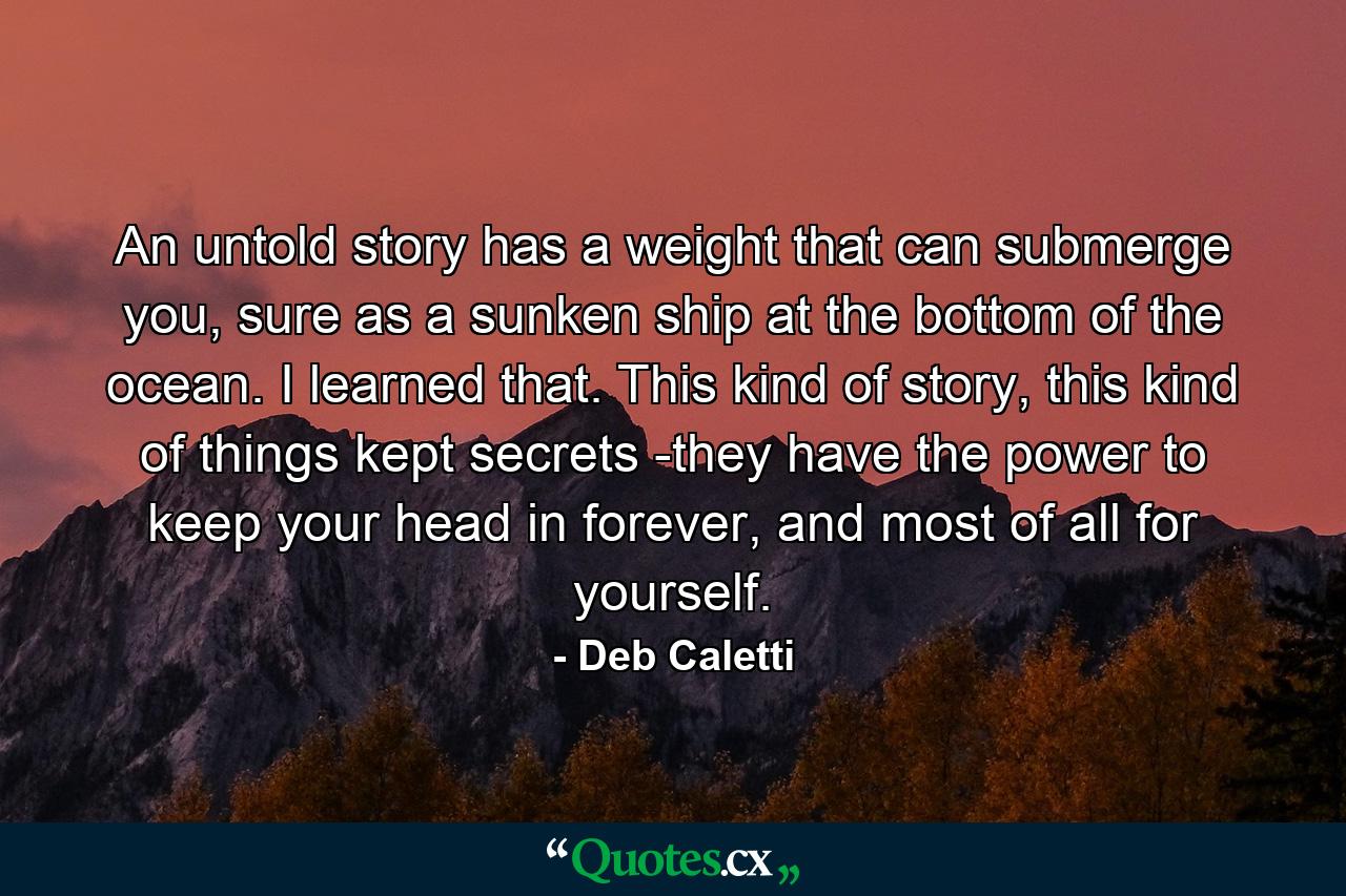 An untold story has a weight that can submerge you, sure as a sunken ship at the bottom of the ocean. I learned that. This kind of story, this kind of things kept secrets -they have the power to keep your head in forever, and most of all for yourself. - Quote by Deb Caletti