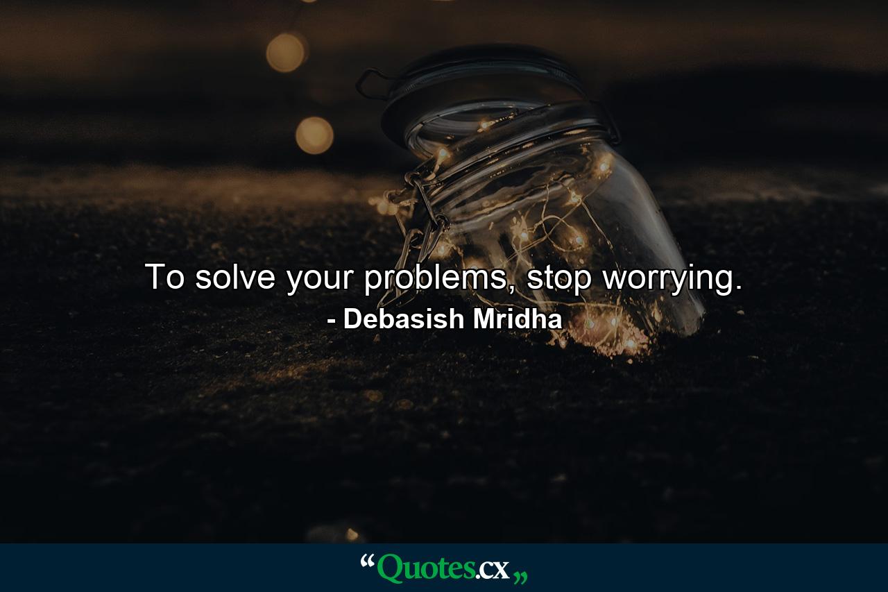 To solve your problems, stop worrying. - Quote by Debasish Mridha