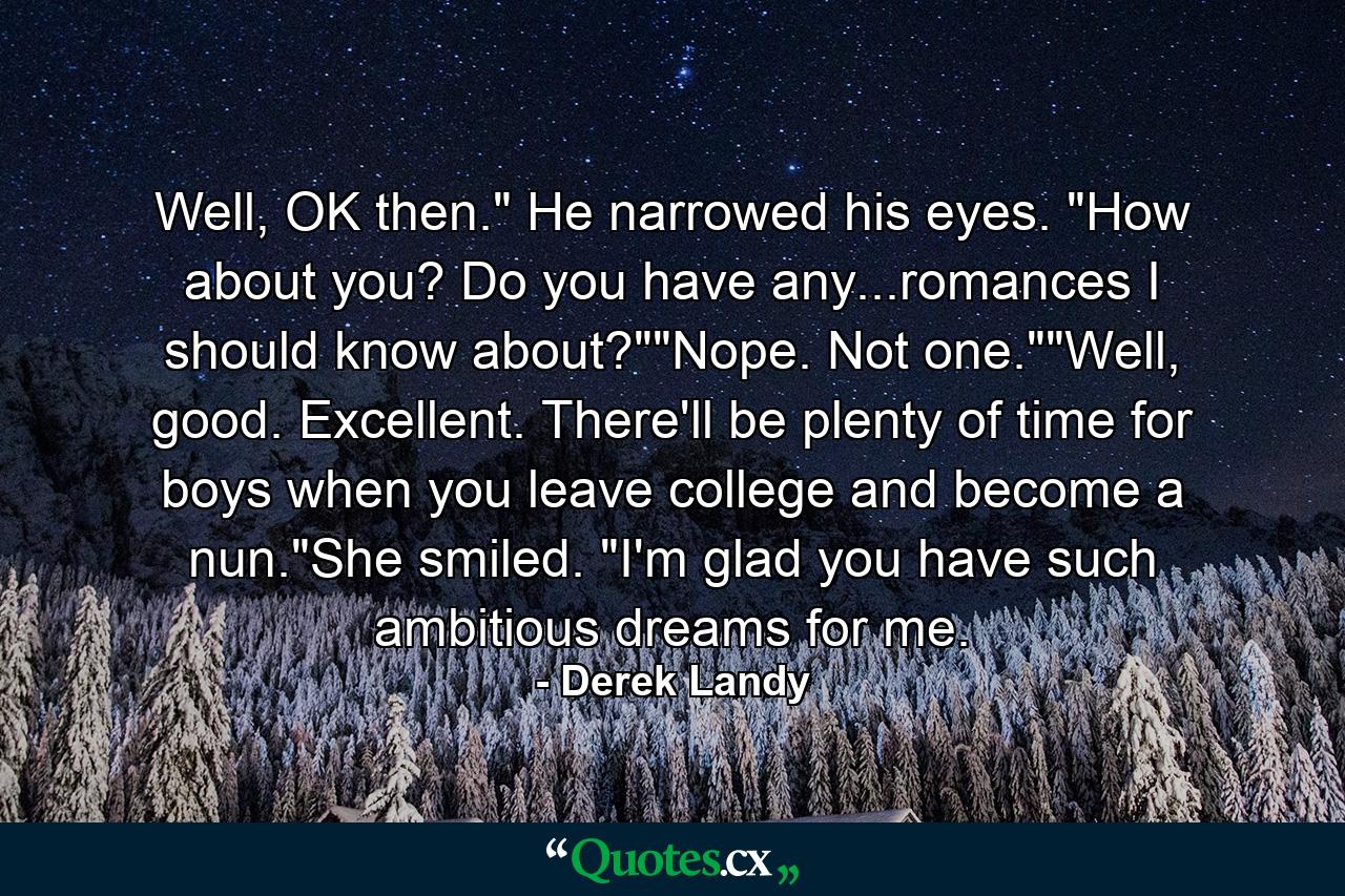 Well, OK then." He narrowed his eyes. "How about you? Do you have any...romances I should know about?""Nope. Not one.""Well, good. Excellent. There'll be plenty of time for boys when you leave college and become a nun."She smiled. "I'm glad you have such ambitious dreams for me. - Quote by Derek Landy