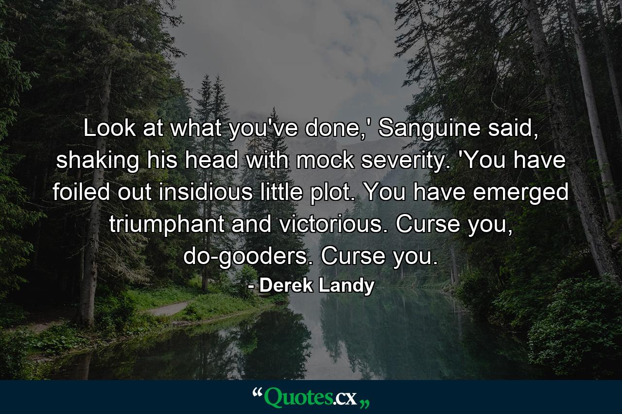 Look at what you've done,' Sanguine said, shaking his head with mock severity. 'You have foiled out insidious little plot. You have emerged triumphant and victorious. Curse you, do-gooders. Curse you. - Quote by Derek Landy