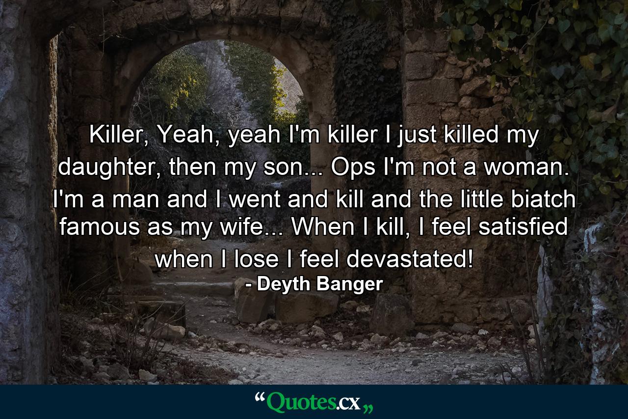 Killer, Yeah, yeah I'm killer I just killed my daughter, then my son... Ops I'm not a woman. I'm a man and I went and kill and the little biatch famous as my wife... When I kill, I feel satisfied when I lose I feel devastated! - Quote by Deyth Banger