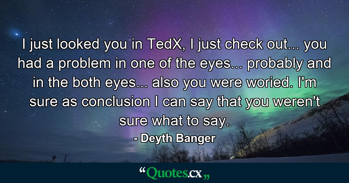 I just looked you in TedX, I just check out... you had a problem in one of the eyes... probably and in the both eyes... also you were woried. I'm sure as conclusion I can say that you weren't sure what to say. - Quote by Deyth Banger