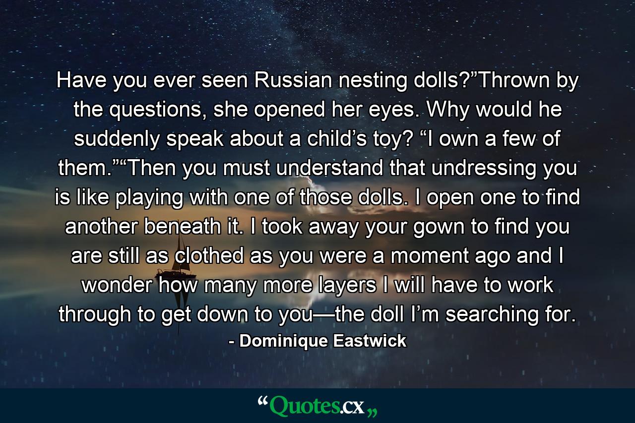 Have you ever seen Russian nesting dolls?”Thrown by the questions, she opened her eyes. Why would he suddenly speak about a child’s toy? “I own a few of them.”“Then you must understand that undressing you is like playing with one of those dolls. I open one to find another beneath it. I took away your gown to find you are still as clothed as you were a moment ago and I wonder how many more layers I will have to work through to get down to you—the doll I’m searching for. - Quote by Dominique Eastwick