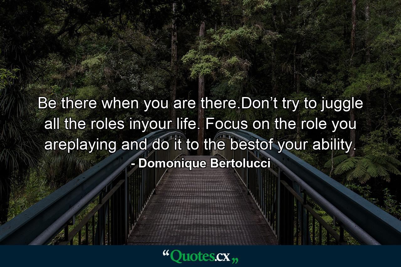 Be there when you are there.Don’t try to juggle all the roles inyour life. Focus on the role you areplaying and do it to the bestof your ability. - Quote by Domonique Bertolucci