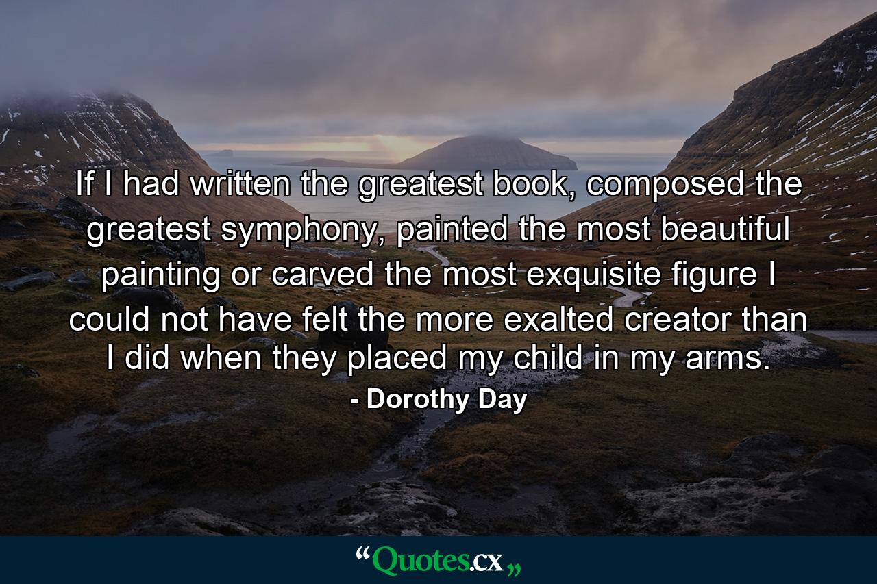 If I had written the greatest book, composed the greatest symphony, painted the most beautiful painting or carved the most exquisite figure I could not have felt the more exalted creator than I did when they placed my child in my arms. - Quote by Dorothy Day