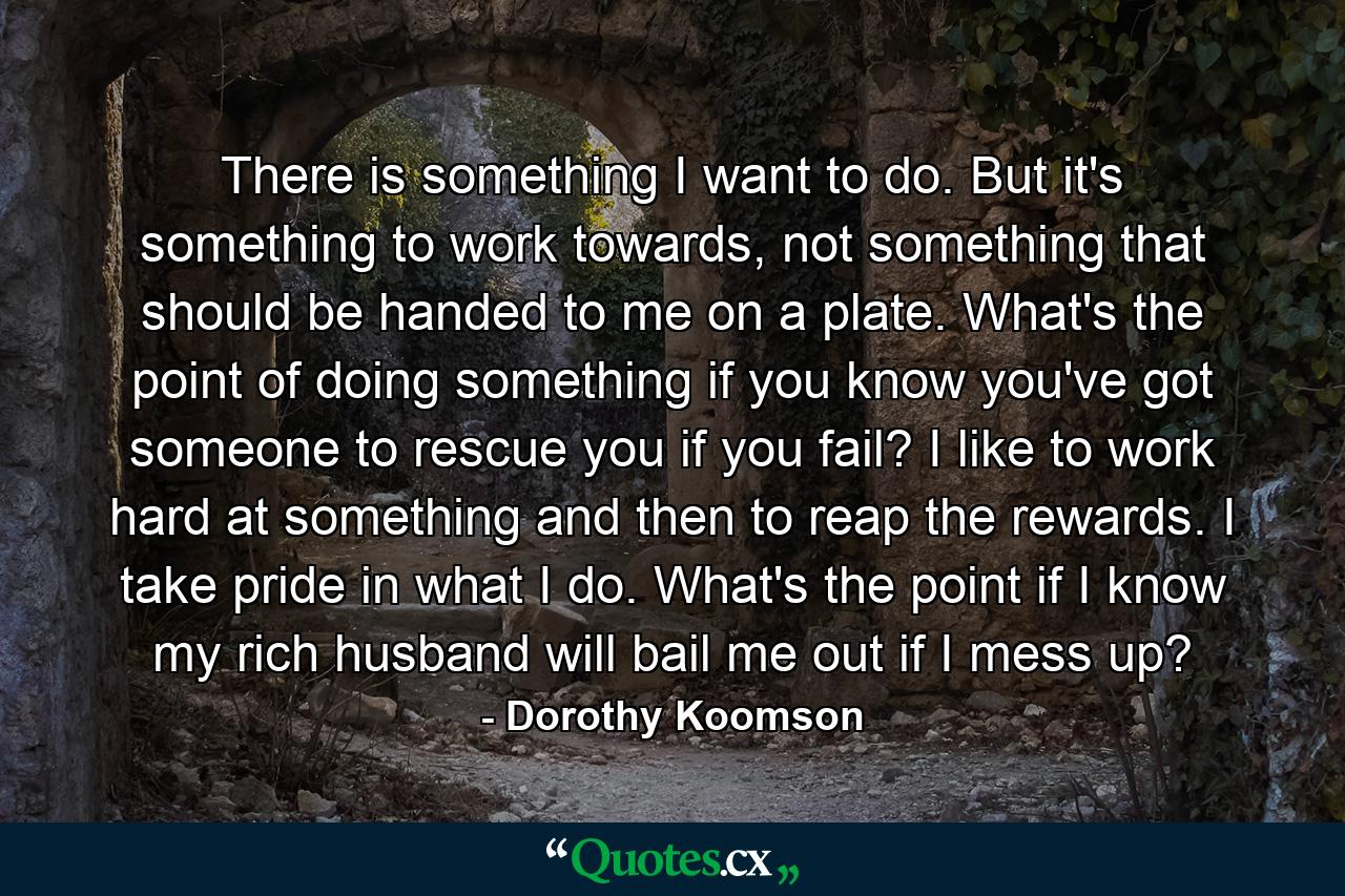 There is something I want to do. But it's something to work towards, not something that should be handed to me on a plate. What's the point of doing something if you know you've got someone to rescue you if you fail? I like to work hard at something and then to reap the rewards. I take pride in what I do. What's the point if I know my rich husband will bail me out if I mess up? - Quote by Dorothy Koomson