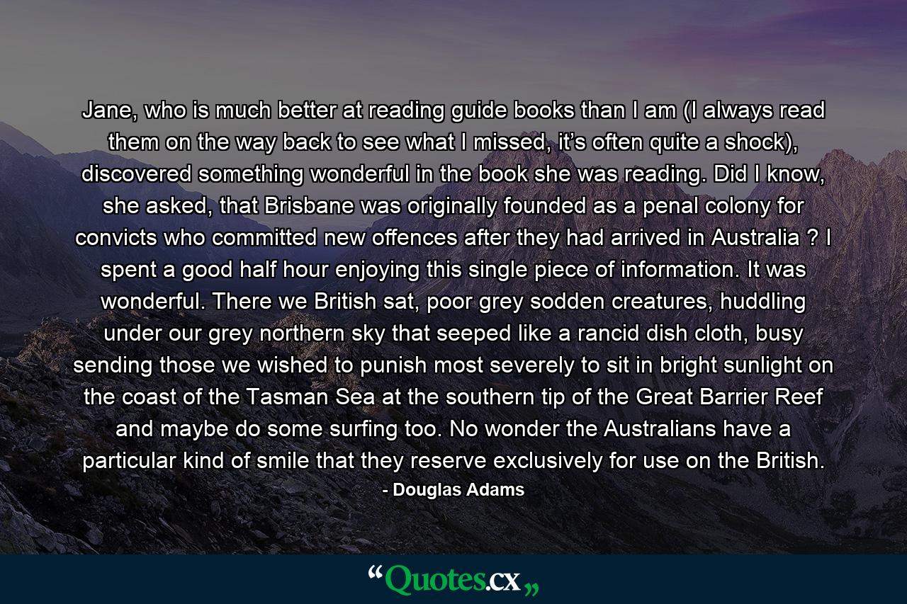 Jane, who is much better at reading guide books than I am (I always read them on the way back to see what I missed, it’s often quite a shock), discovered something wonderful in the book she was reading. Did I know, she asked, that Brisbane was originally founded as a penal colony for convicts who committed new offences after they had arrived in Australia ? I spent a good half hour enjoying this single piece of information. It was wonderful. There we British sat, poor grey sodden creatures, huddling under our grey northern sky that seeped like a rancid dish cloth, busy sending those we wished to punish most severely to sit in bright sunlight on the coast of the Tasman Sea at the southern tip of the Great Barrier Reef and maybe do some surfing too. No wonder the Australians have a particular kind of smile that they reserve exclusively for use on the British. - Quote by Douglas Adams