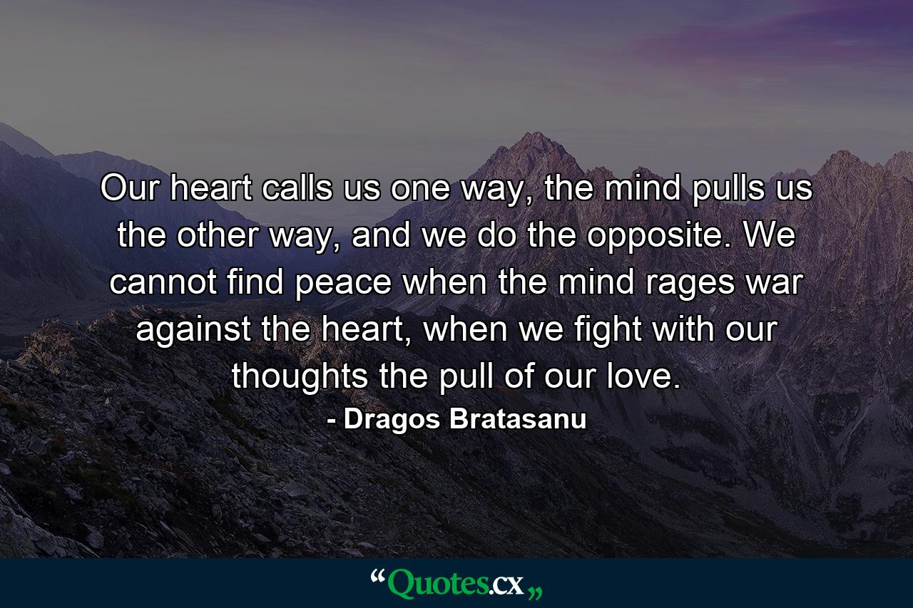 Our heart calls us one way, the mind pulls us the other way, and we do the opposite. We cannot find peace when the mind rages war against the heart, when we fight with our thoughts the pull of our love. - Quote by Dragos Bratasanu