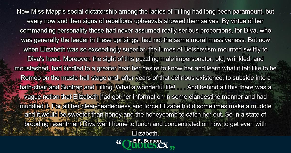 Now Miss Mapp's social dictatorship among the ladies of Tilling had long been paramount, but every now and then signs of rebellious upheavals showed themselves. By virtue of her commanding personality these had never assumed really serious proportions, for Diva, who was generally the leader in these uprisings, had not the same moral massiveness. But now when Elizabeth was so exceedingly superior, the fumes of Bolshevism mounted swiftly to Diva's head. Moreover, the sight of this puzzling male impersonator, old, wrinkled, and moustached, had kindled to a greater heat her desire to know her and learn what it felt like to be Romeo on the music-hall stage and, after years of that delirious existence, to subside into a bath-chair and Suntrap and Tilling. What a wonderful life! . . . And behind all this there was a vague notion that Elizabeth had got her information in some clandestine manner and had muddled it. For all her clear-headedness and force Elizabeth did sometimes make a muddle and it would be sweeter than honey and the honeycomb to catch her out. So in a state of brooding resentment Diva went home to lunch and concentrated on how to get even with Elizabeth. - Quote by E.F. Benson