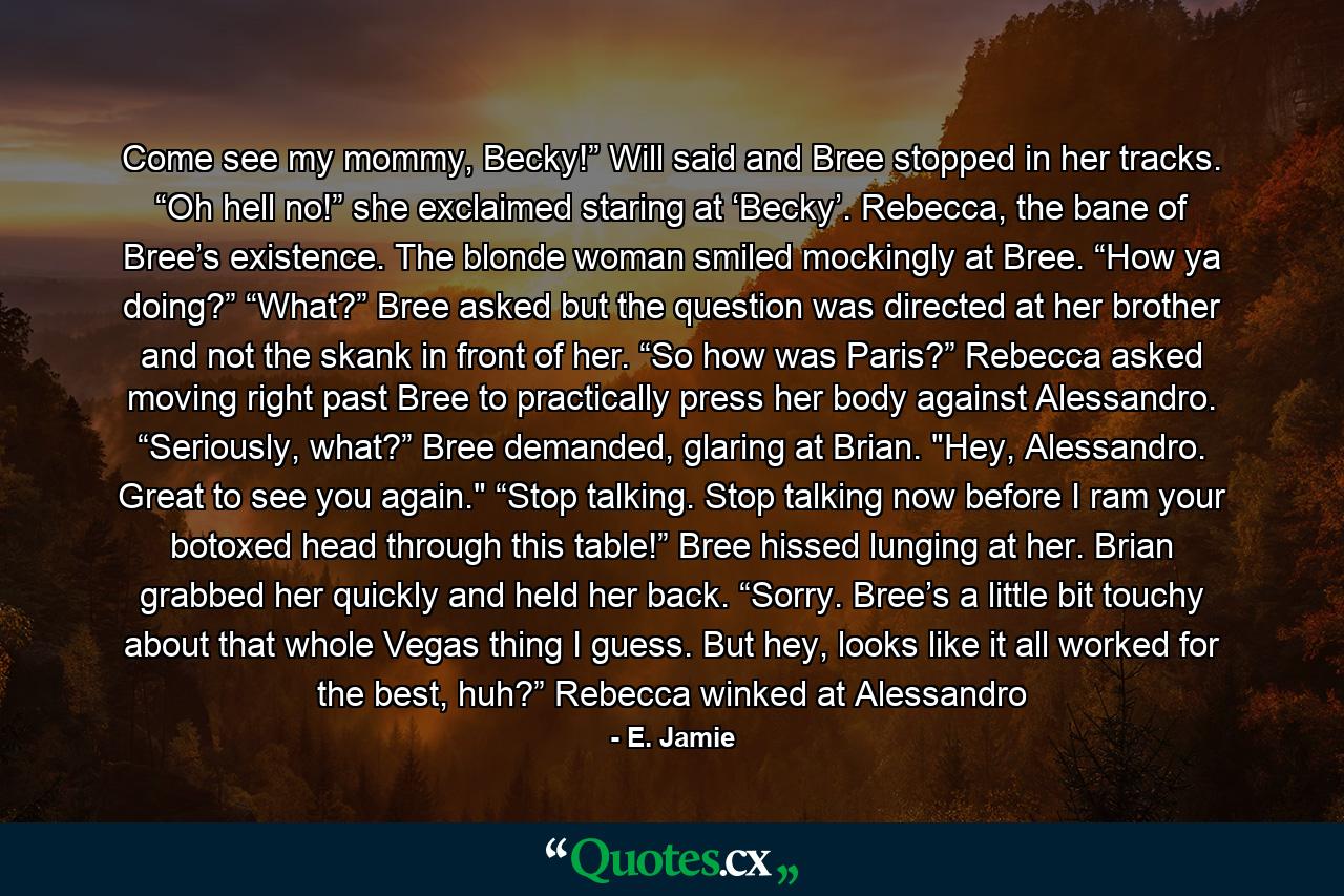 Come see my mommy, Becky!” Will said and Bree stopped in her tracks. “Oh hell no!” she exclaimed staring at ‘Becky’. Rebecca, the bane of Bree’s existence. The blonde woman smiled mockingly at Bree. “How ya doing?” “What?” Bree asked but the question was directed at her brother and not the skank in front of her. “So how was Paris?” Rebecca asked moving right past Bree to practically press her body against Alessandro. “Seriously, what?” Bree demanded, glaring at Brian. 