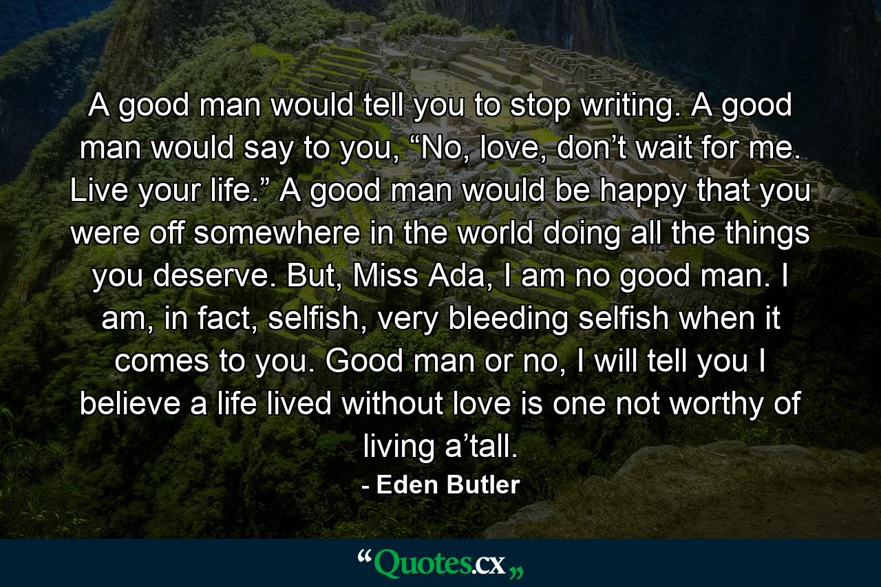 A good man would tell you to stop writing. A good man would say to you, “No, love, don’t wait for me. Live your life.” A good man would be happy that you were off somewhere in the world doing all the things you deserve. But, Miss Ada, I am no good man. I am, in fact, selfish, very bleeding selfish when it comes to you. Good man or no, I will tell you I believe a life lived without love is one not worthy of living a’tall. - Quote by Eden Butler