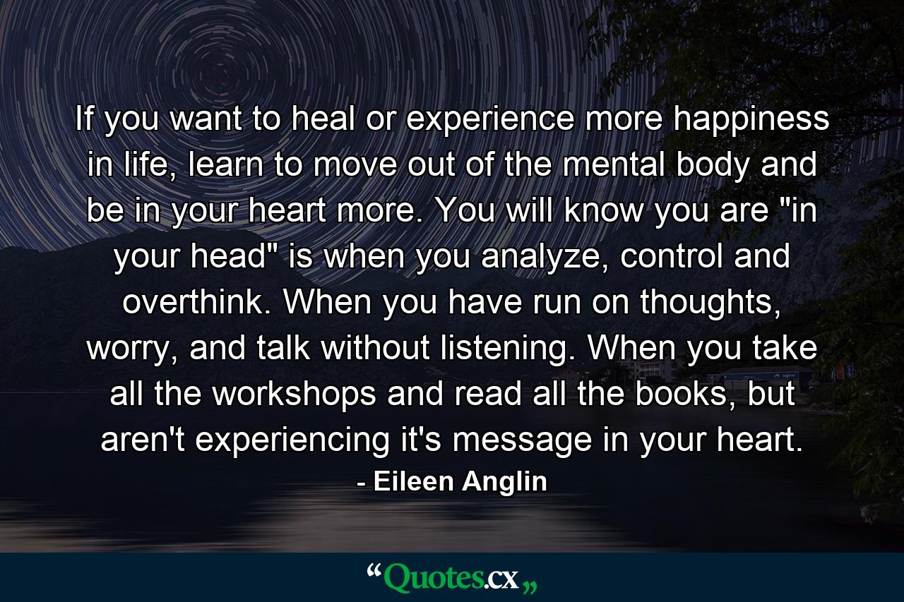 If you want to heal or experience more happiness in life, learn to move out of the mental body and be in your heart more. You will know you are 