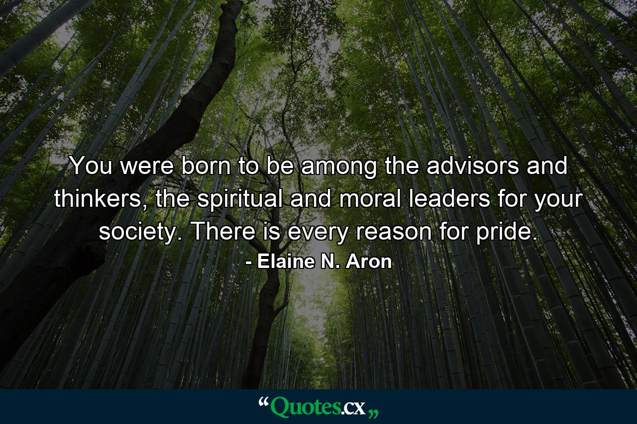 You were born to be among the advisors and thinkers, the spiritual and moral leaders for your society. There is every reason for pride. - Quote by Elaine N. Aron