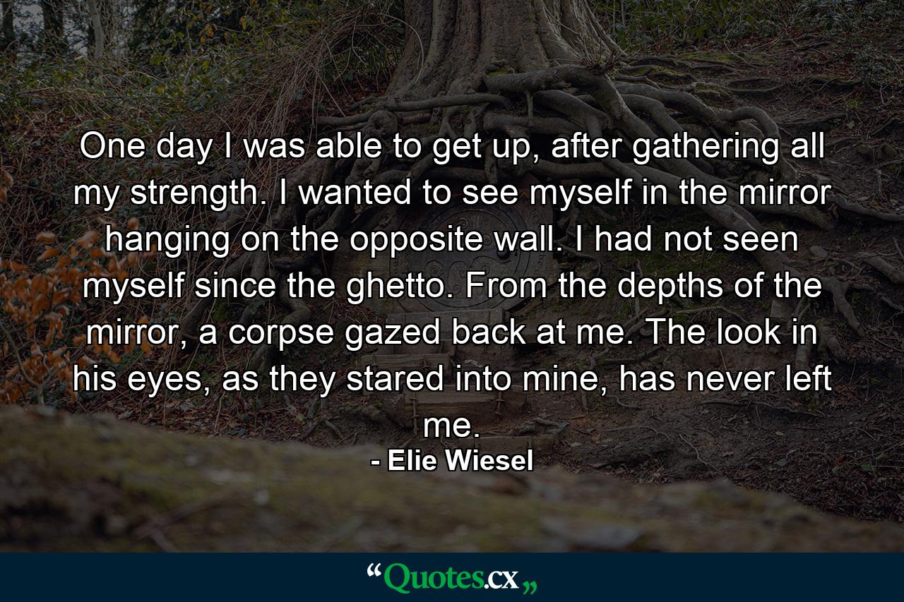 One day I was able to get up, after gathering all my strength. I wanted to see myself in the mirror hanging on the opposite wall. I had not seen myself since the ghetto. From the depths of the mirror, a corpse gazed back at me. The look in his eyes, as they stared into mine, has never left me. - Quote by Elie Wiesel