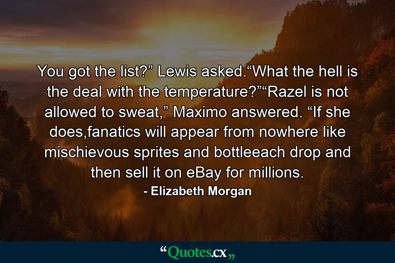 You got the list?” Lewis asked.“What the hell is the deal with the temperature?”“Razel is not allowed to sweat,” Maximo answered. “If she does,fanatics will appear from nowhere like mischievous sprites and bottleeach drop and then sell it on eBay for millions. - Quote by Elizabeth Morgan