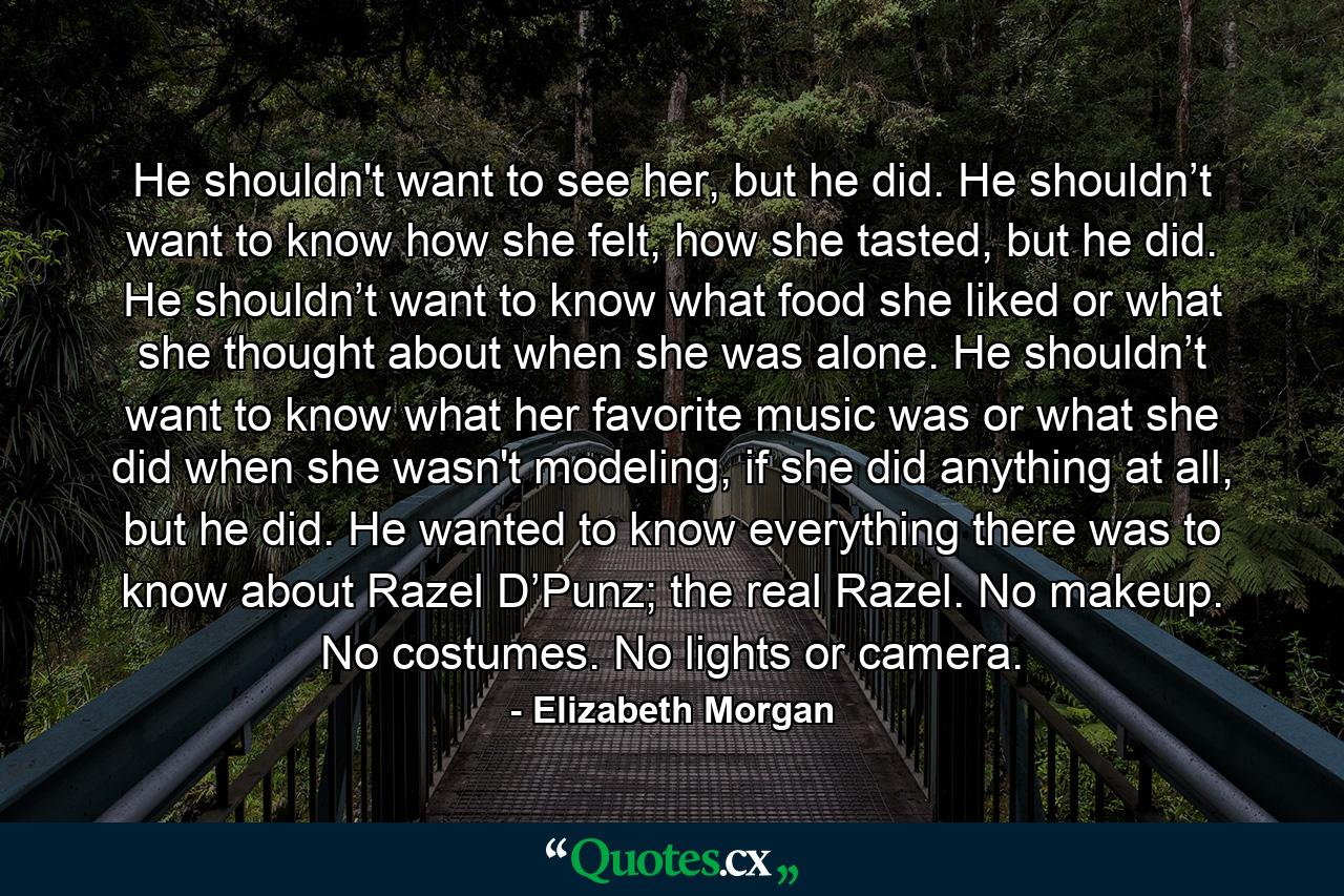 He shouldn't want to see her, but he did. He shouldn’t want to know how she felt, how she tasted, but he did. He shouldn’t want to know what food she liked or what she thought about when she was alone. He shouldn’t want to know what her favorite music was or what she did when she wasn't modeling, if she did anything at all, but he did. He wanted to know everything there was to know about Razel D’Punz; the real Razel. No makeup. No costumes. No lights or camera. - Quote by Elizabeth Morgan
