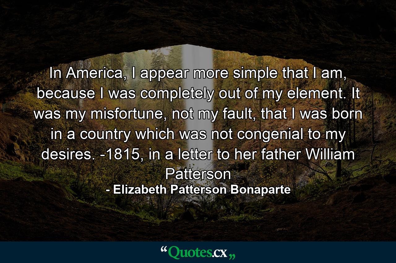 In America, I appear more simple that I am, because I was completely out of my element. It was my misfortune, not my fault, that I was born in a country which was not congenial to my desires. -1815, in a letter to her father William Patterson - Quote by Elizabeth Patterson Bonaparte