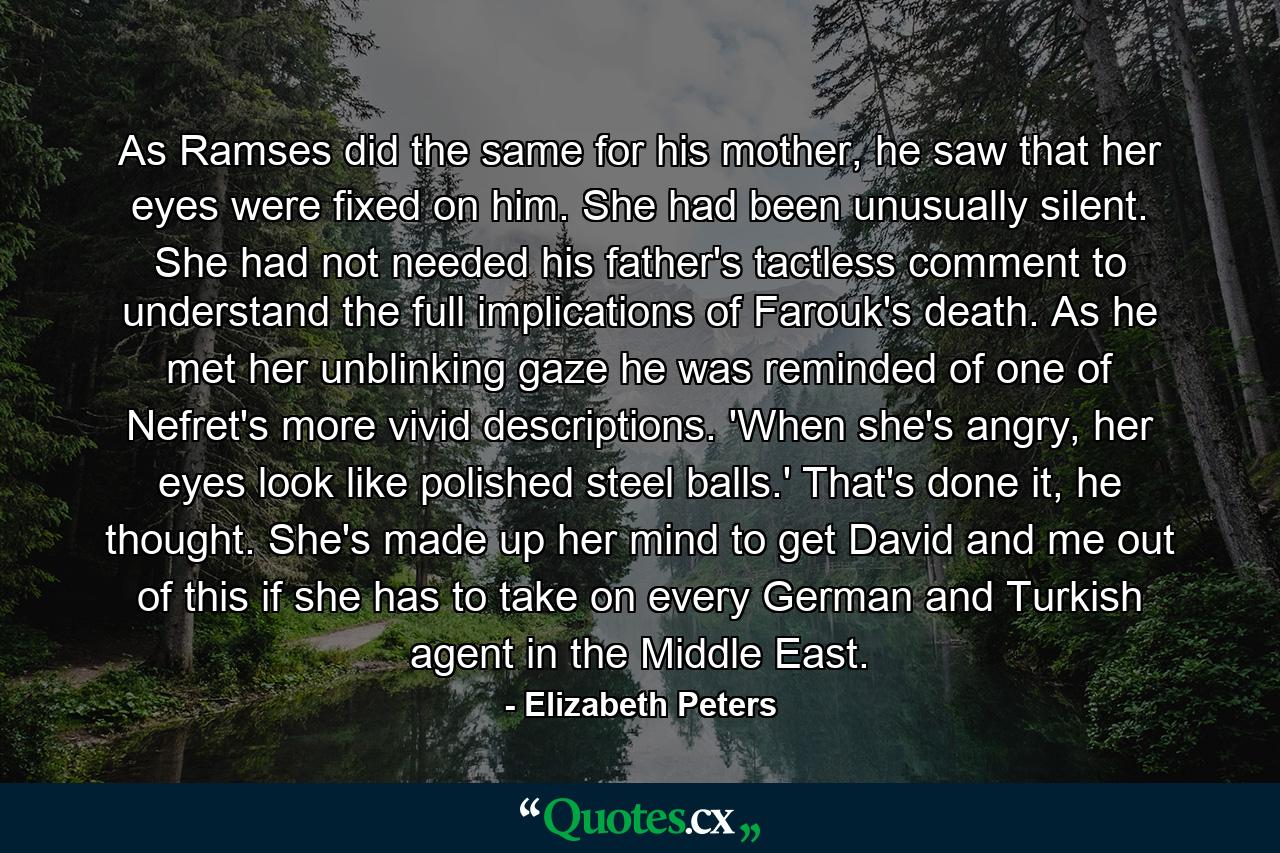 As Ramses did the same for his mother, he saw that her eyes were fixed on him. She had been unusually silent. She had not needed his father's tactless comment to understand the full implications of Farouk's death. As he met her unblinking gaze he was reminded of one of Nefret's more vivid descriptions. 'When she's angry, her eyes look like polished steel balls.' That's done it, he thought. She's made up her mind to get David and me out of this if she has to take on every German and Turkish agent in the Middle East. - Quote by Elizabeth Peters