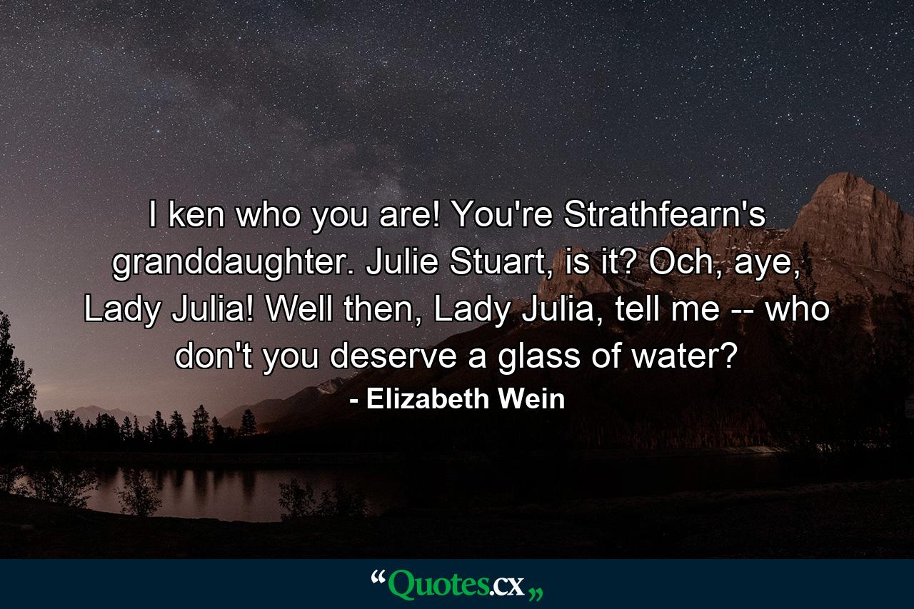 I ken who you are! You're Strathfearn's granddaughter. Julie Stuart, is it? Och, aye, Lady Julia! Well then, Lady Julia, tell me -- who don't you deserve a glass of water? - Quote by Elizabeth Wein