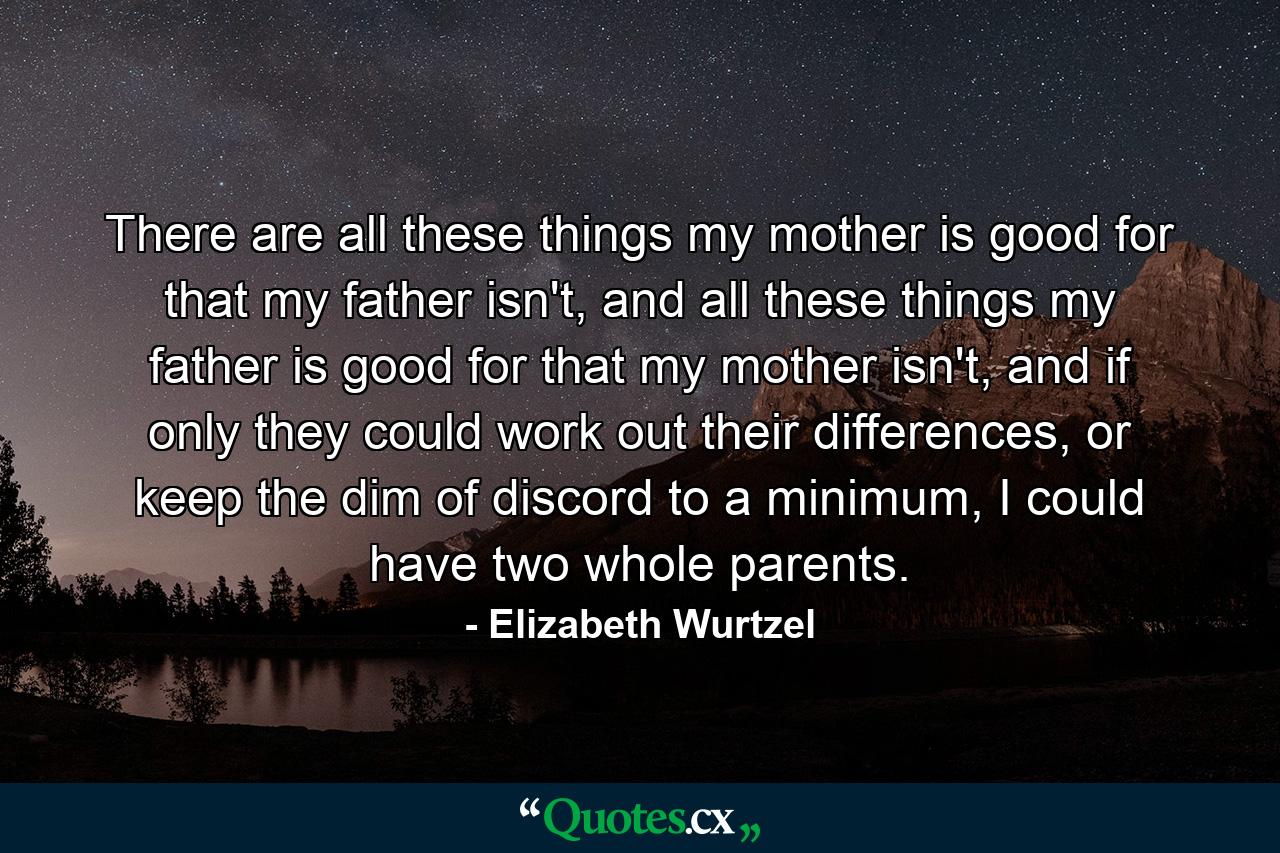 There are all these things my mother is good for that my father isn't, and all these things my father is good for that my mother isn't, and if only they could work out their differences, or keep the dim of discord to a minimum, I could have two whole parents. - Quote by Elizabeth Wurtzel