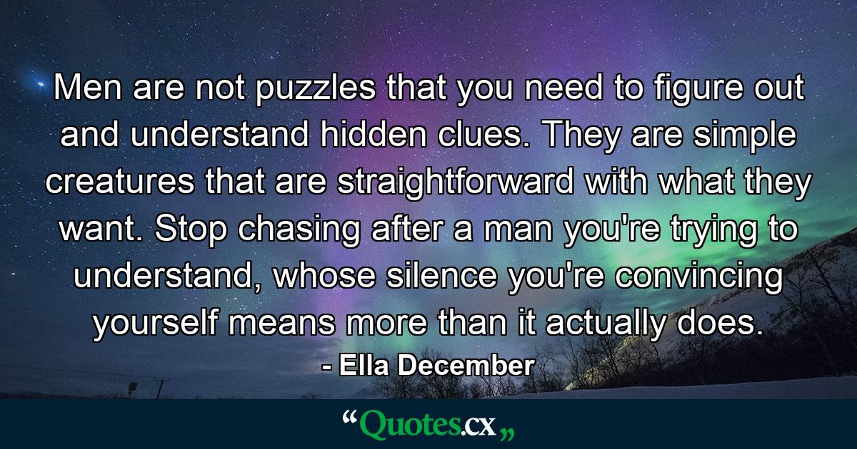 Men are not puzzles that you need to figure out and understand hidden clues. They are simple creatures that are straightforward with what they want. Stop chasing after a man you're trying to understand, whose silence you're convincing yourself means more than it actually does. - Quote by Ella December