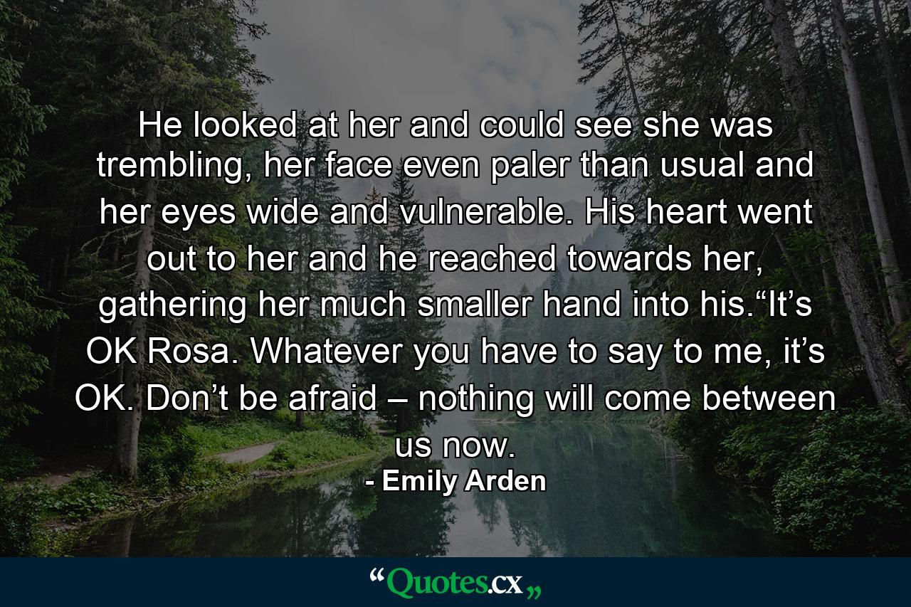 He looked at her and could see she was trembling, her face even paler than usual and her eyes wide and vulnerable. His heart went out to her and he reached towards her, gathering her much smaller hand into his.“It’s OK Rosa. Whatever you have to say to me, it’s OK. Don’t be afraid – nothing will come between us now. - Quote by Emily Arden