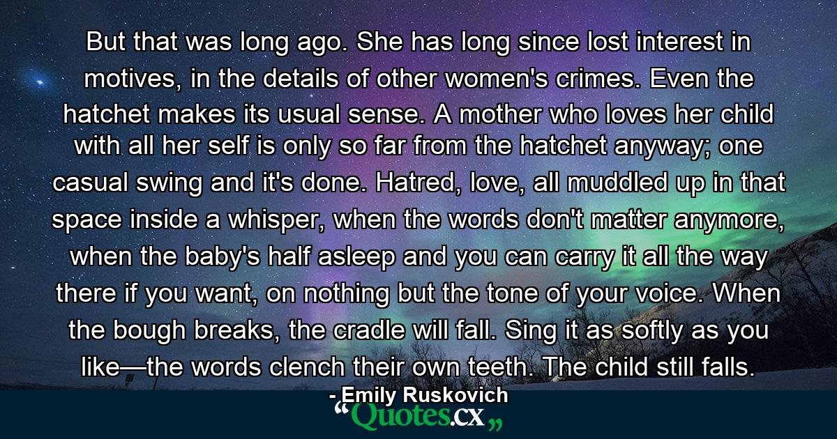 But that was long ago. She has long since lost interest in motives, in the details of other women's crimes. Even the hatchet makes its usual sense. A mother who loves her child with all her self is only so far from the hatchet anyway; one casual swing and it's done. Hatred, love, all muddled up in that space inside a whisper, when the words don't matter anymore, when the baby's half asleep and you can carry it all the way there if you want, on nothing but the tone of your voice. When the bough breaks, the cradle will fall. Sing it as softly as you like—the words clench their own teeth. The child still falls. - Quote by Emily Ruskovich