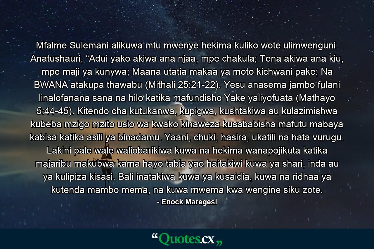 Mfalme Sulemani alikuwa mtu mwenye hekima kuliko wote ulimwenguni. Anatushauri, “Adui yako akiwa ana njaa, mpe chakula; Tena akiwa ana kiu, mpe maji ya kunywa; Maana utatia makaa ya moto kichwani pake; Na BWANA atakupa thawabu (Mithali 25:21-22). Yesu anasema jambo fulani linalofanana sana na hilo katika mafundisho Yake yaliyofuata (Mathayo 5:44-45). Kitendo cha kutukanwa, kupigwa, kushtakiwa au kulazimishwa kubeba mzigo mzito usio wa kwako kinaweza kusababisha mafutu mabaya kabisa katika asili ya binadamu. Yaani, chuki, hasira, ukatili na hata vurugu. Lakini pale wale waliobarikiwa kuwa na hekima wanapojikuta katika majaribu makubwa kama hayo tabia yao haitakiwi kuwa ya shari, inda au ya kulipiza kisasi. Bali inatakiwa kuwa ya kusaidia, kuwa na ridhaa ya kutenda mambo mema, na kuwa mwema kwa wengine siku zote. - Quote by Enock Maregesi