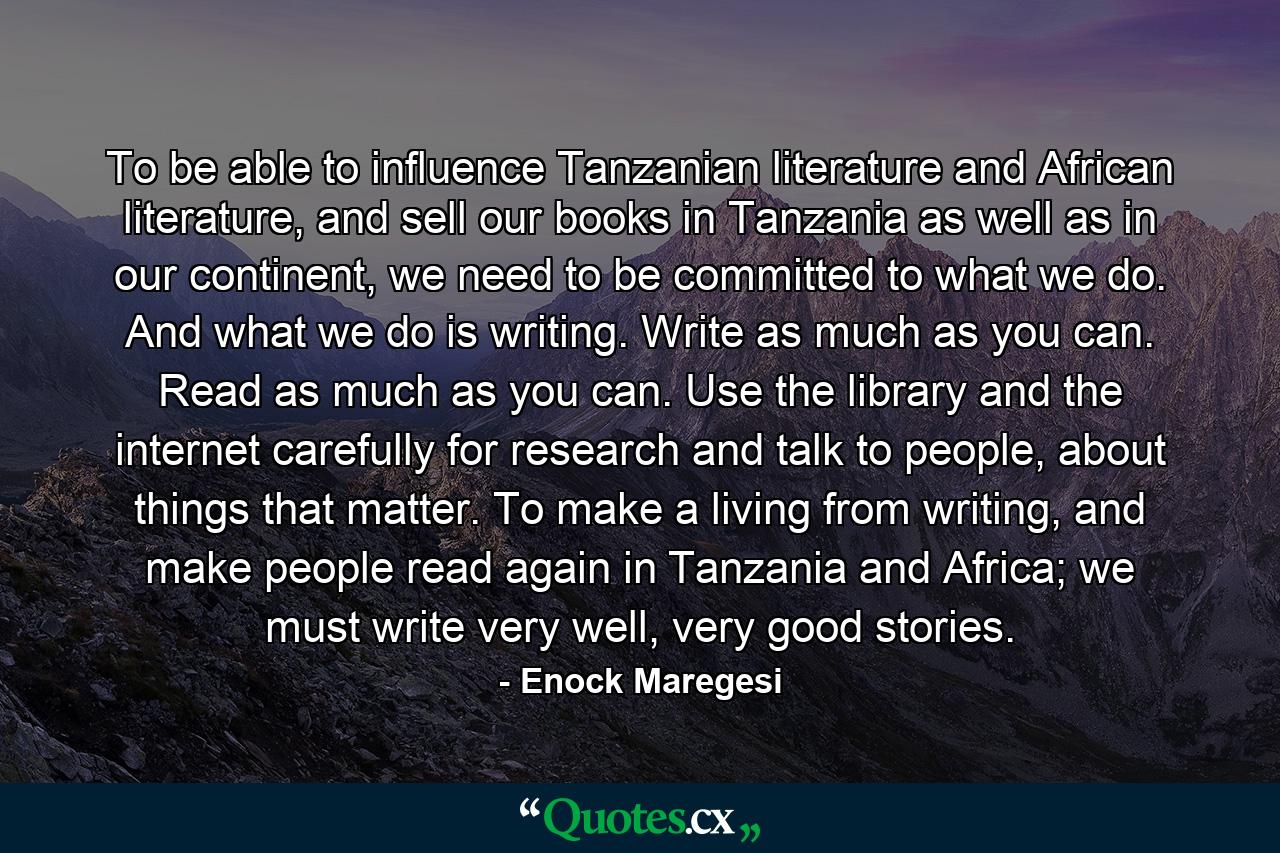 To be able to influence Tanzanian literature and African literature, and sell our books in Tanzania as well as in our continent, we need to be committed to what we do. And what we do is writing. Write as much as you can. Read as much as you can. Use the library and the internet carefully for research and talk to people, about things that matter. To make a living from writing, and make people read again in Tanzania and Africa; we must write very well, very good stories. - Quote by Enock Maregesi