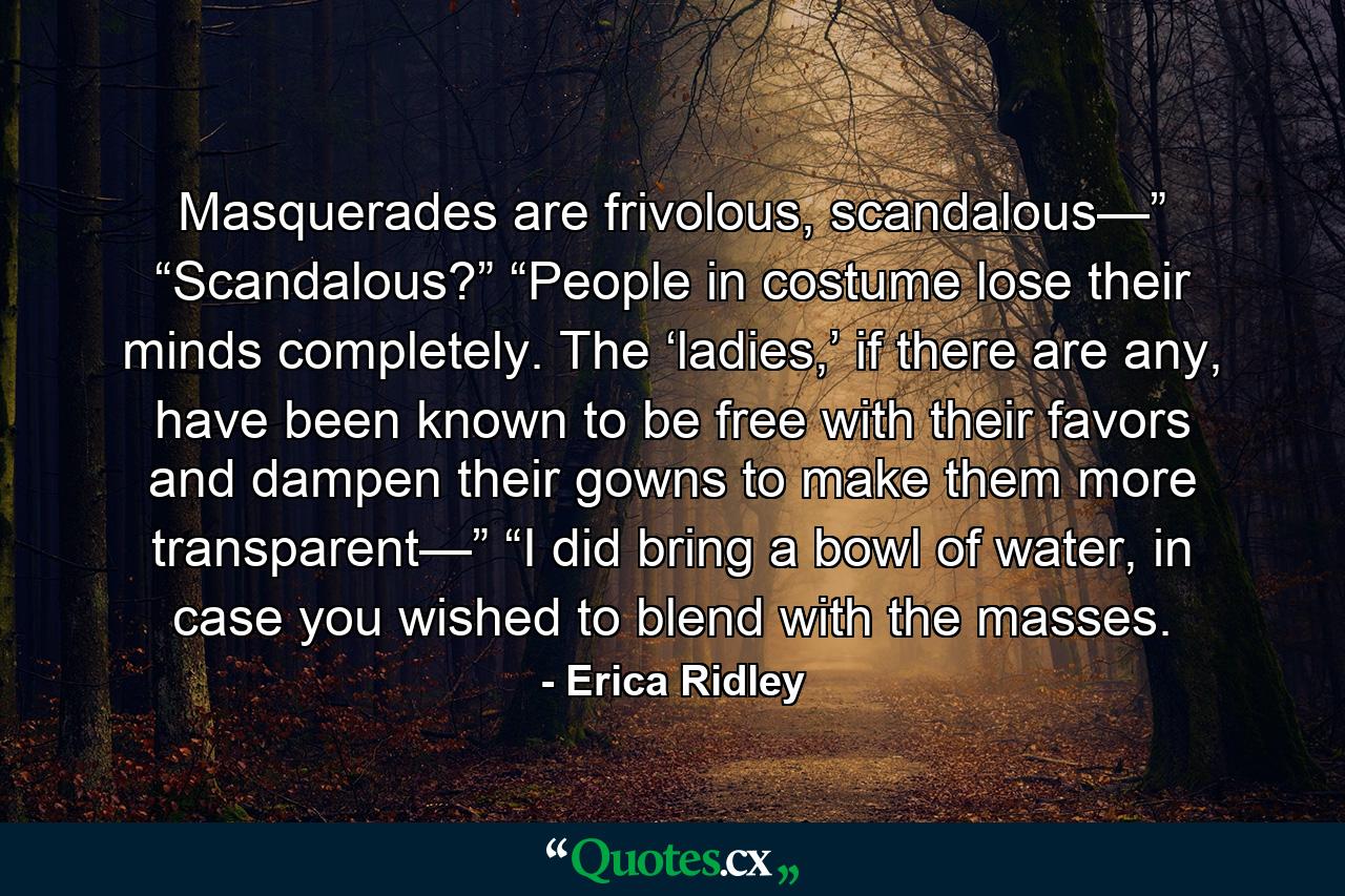 Masquerades are frivolous, scandalous—” “Scandalous?” “People in costume lose their minds completely. The ‘ladies,’ if there are any, have been known to be free with their favors and dampen their gowns to make them more transparent—” “I did bring a bowl of water, in case you wished to blend with the masses. - Quote by Erica Ridley