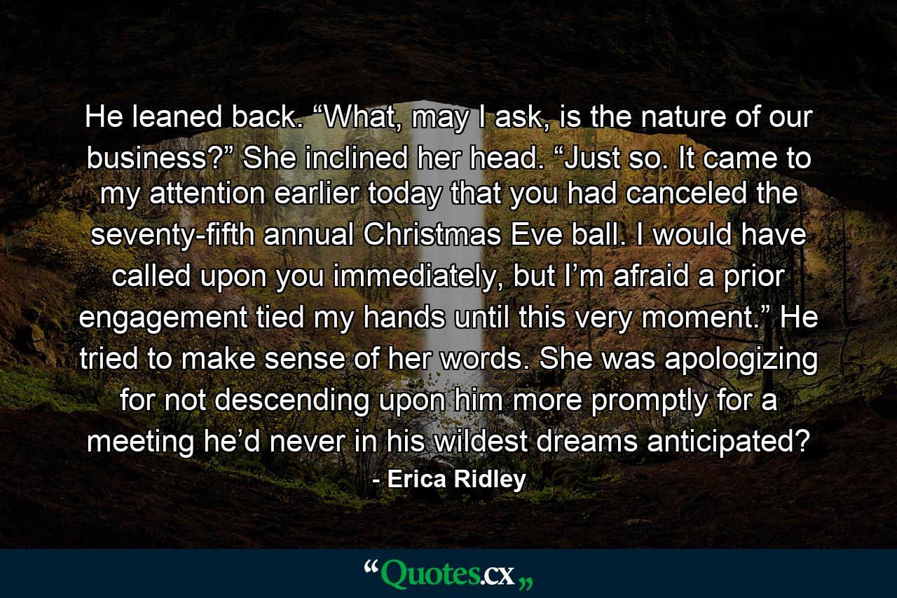 He leaned back. “What, may I ask, is the nature of our business?” She inclined her head. “Just so. It came to my attention earlier today that you had canceled the seventy-fifth annual Christmas Eve ball. I would have called upon you immediately, but I’m afraid a prior engagement tied my hands until this very moment.” He tried to make sense of her words. She was apologizing for not descending upon him more promptly for a meeting he’d never in his wildest dreams anticipated? - Quote by Erica Ridley