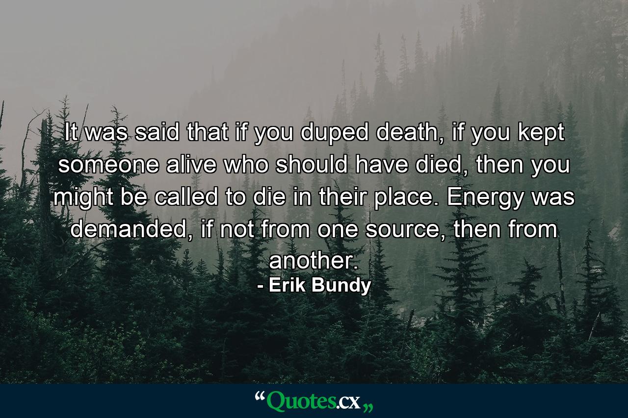 It was said that if you duped death, if you kept someone alive who should have died, then you might be called to die in their place. Energy was demanded, if not from one source, then from another. - Quote by Erik Bundy
