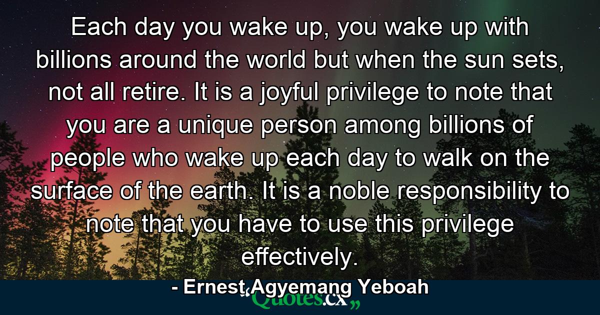 Each day you wake up, you wake up with billions around the world but when the sun sets, not all retire. It is a joyful privilege to note that you are a unique person among billions of people who wake up each day to walk on the surface of the earth. It is a noble responsibility to note that you have to use this privilege effectively. - Quote by Ernest Agyemang Yeboah
