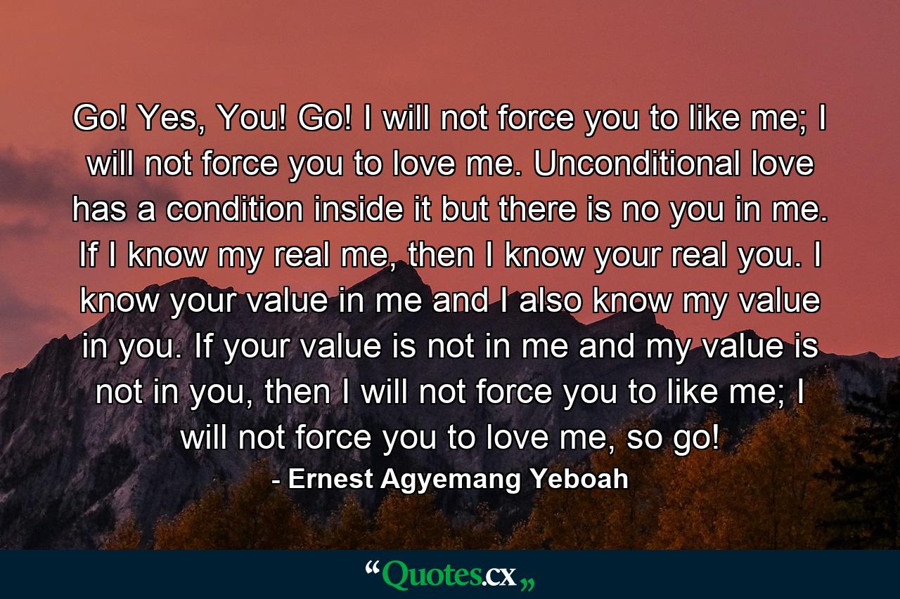 Go! Yes, You! Go! I will not force you to like me; I will not force you to love me. Unconditional love has a condition inside it but there is no you in me. If I know my real me, then I know your real you. I know your value in me and I also know my value in you. If your value is not in me and my value is not in you, then I will not force you to like me; I will not force you to love me, so go! - Quote by Ernest Agyemang Yeboah