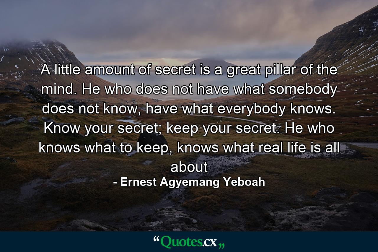 A little amount of secret is a great pillar of the mind. He who does not have what somebody does not know, have what everybody knows. Know your secret; keep your secret. He who knows what to keep, knows what real life is all about - Quote by Ernest Agyemang Yeboah