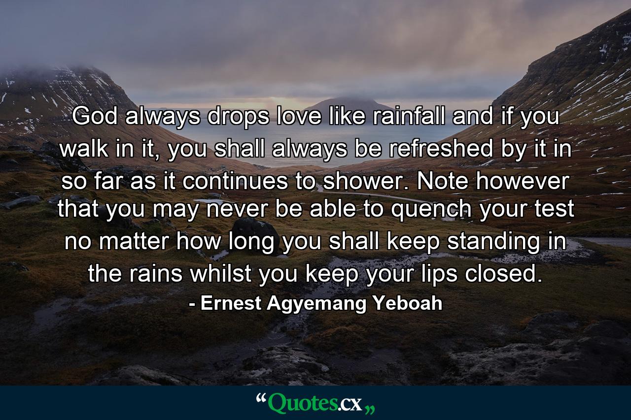 God always drops love like rainfall and if you walk in it, you shall always be refreshed by it in so far as it continues to shower. Note however that you may never be able to quench your test no matter how long you shall keep standing in the rains whilst you keep your lips closed. - Quote by Ernest Agyemang Yeboah
