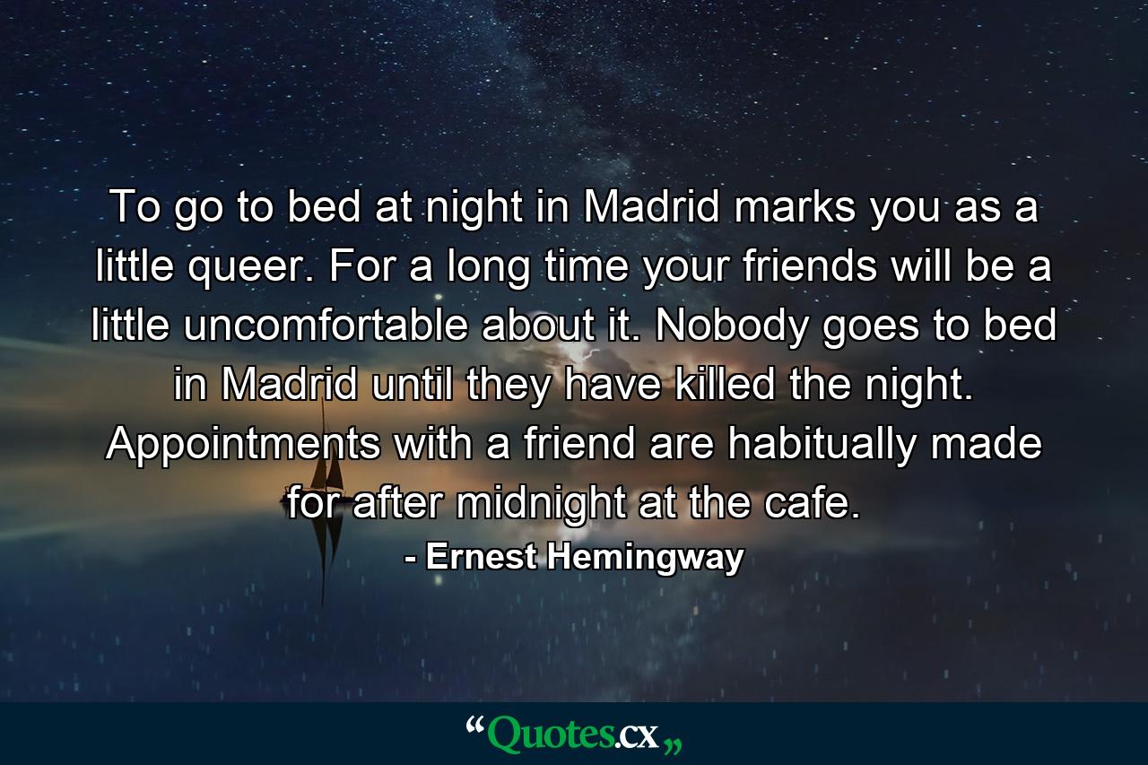 To go to bed at night in Madrid marks you as a little queer. For a long time your friends will be a little uncomfortable about it. Nobody goes to bed in Madrid until they have killed the night. Appointments with a friend are habitually made for after midnight at the cafe. - Quote by Ernest Hemingway