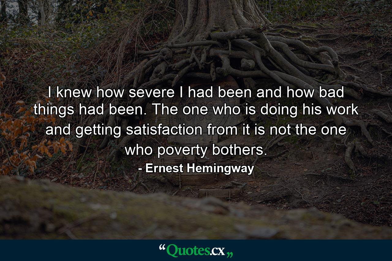 I knew how severe I had been and how bad things had been. The one who is doing his work and getting satisfaction from it is not the one who poverty bothers. - Quote by Ernest Hemingway