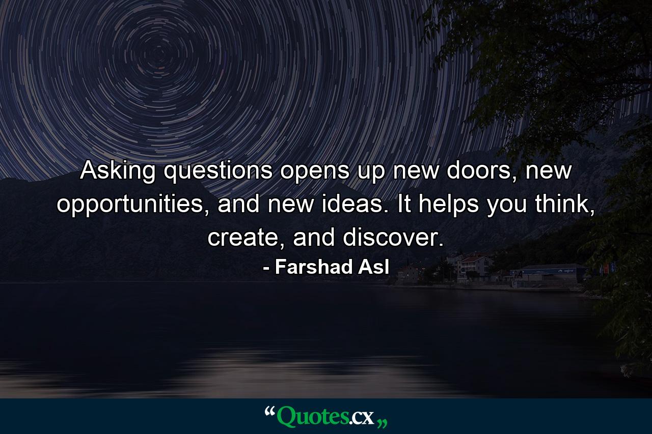 Asking questions opens up new doors, new opportunities, and new ideas. It helps you think, create, and discover. - Quote by Farshad Asl