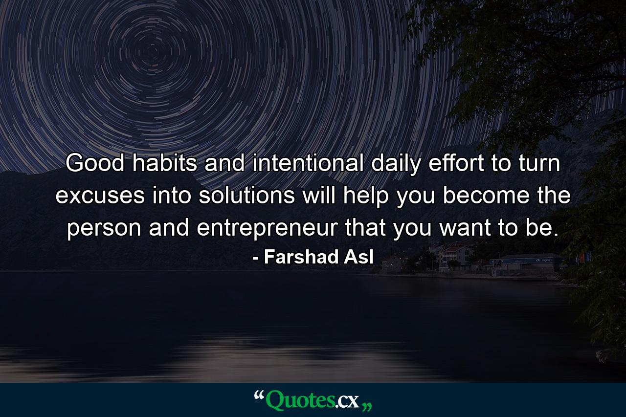 Good habits and intentional daily effort to turn excuses into solutions will help you become the person and entrepreneur that you want to be. - Quote by Farshad Asl