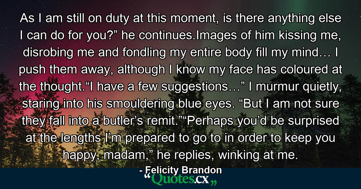 As I am still on duty at this moment, is there anything else I can do for you?” he continues.Images of him kissing me, disrobing me and fondling my entire body fill my mind… I push them away, although I know my face has coloured at the thought.“I have a few suggestions…” I murmur quietly, staring into his smouldering blue eyes. “But I am not sure they fall into a butler’s remit.”“Perhaps you’d be surprised at the lengths I’m prepared to go to in order to keep you happy, madam,” he replies, winking at me. - Quote by Felicity Brandon