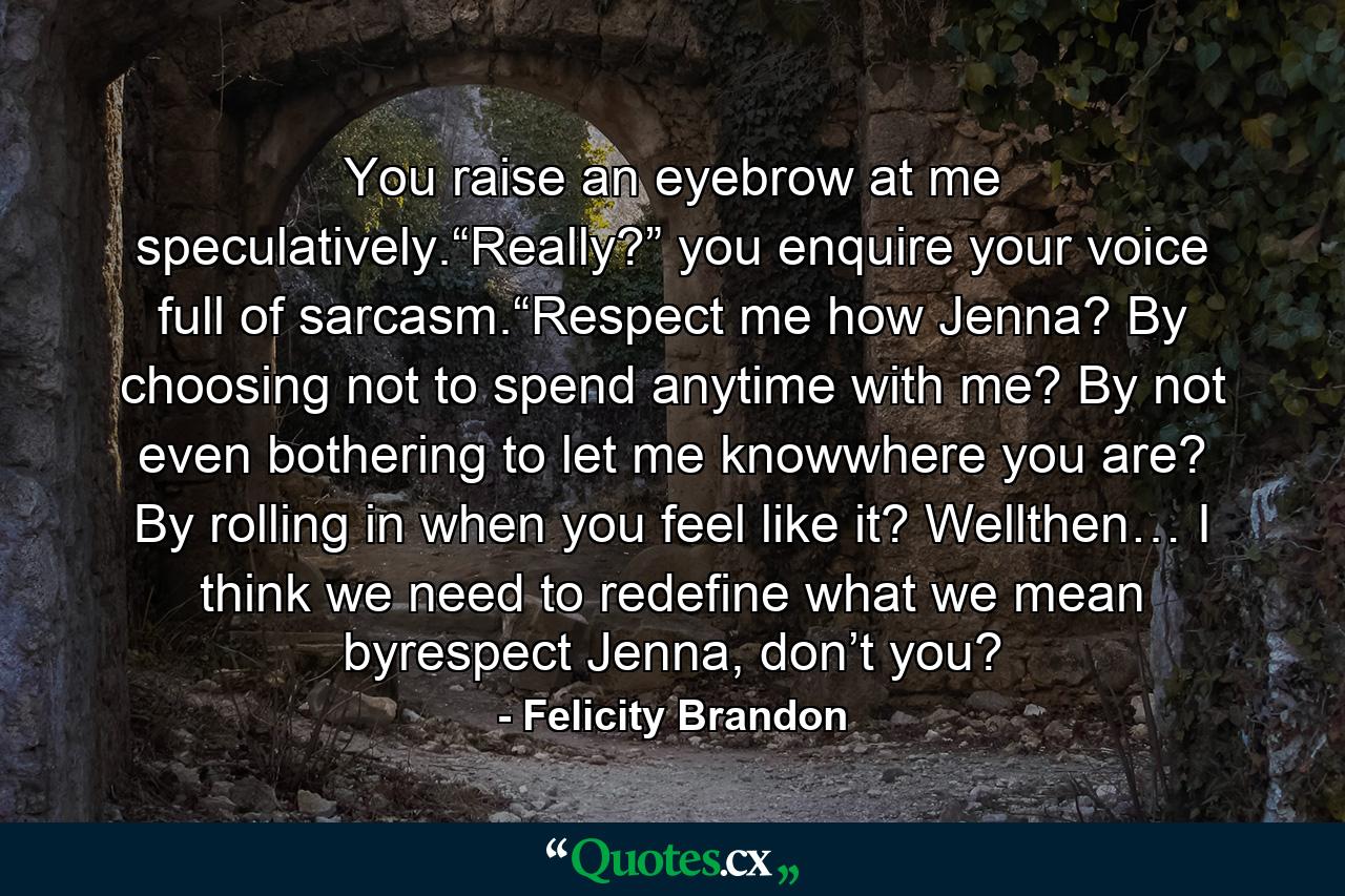 You raise an eyebrow at me speculatively.“Really?” you enquire your voice full of sarcasm.“Respect me how Jenna? By choosing not to spend anytime with me? By not even bothering to let me knowwhere you are? By rolling in when you feel like it? Wellthen… I think we need to redefine what we mean byrespect Jenna, don’t you? - Quote by Felicity Brandon