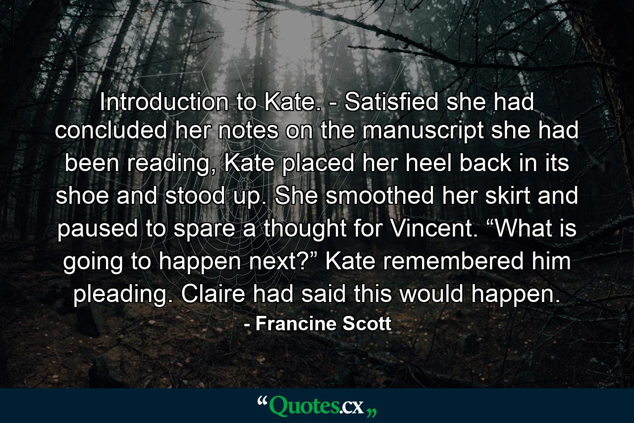 Introduction to Kate. - Satisfied she had concluded her notes on the manuscript she had been reading, Kate placed her heel back in its shoe and stood up. She smoothed her skirt and paused to spare a thought for Vincent. “What is going to happen next?” Kate remembered him pleading. Claire had said this would happen. - Quote by Francine Scott